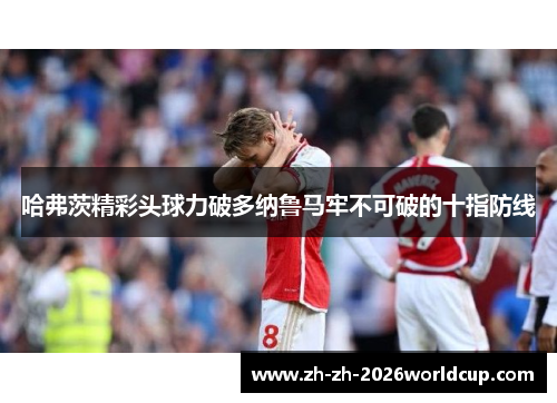 哈弗茨精彩头球力破多纳鲁马牢不可破的十指防线 哈弗茨精彩头球力破多纳鲁马牢不可破的十指防线