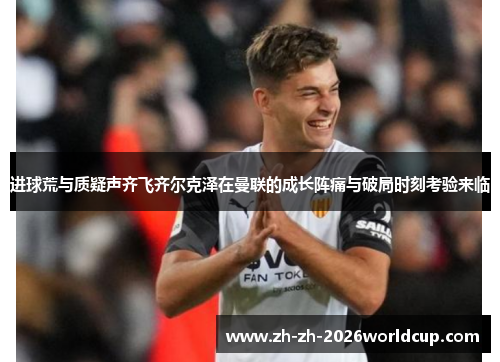 进球荒与质疑声齐飞齐尔克泽在曼联的成长阵痛与破局时刻考验来临 进球荒与质疑声齐飞齐尔克泽在曼联的成长阵痛与破局时刻考验来临