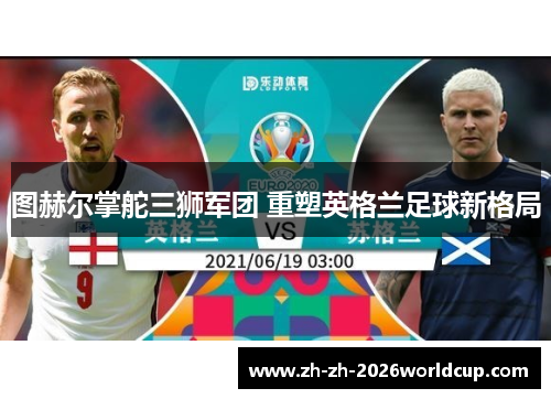 图赫尔掌舵三狮军团 重塑英格兰足球新格局 图赫尔掌舵三狮军团 重塑英格兰足球新格局