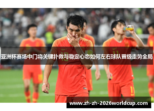 亚洲杯赛场中门将关键扑救与稳定心态如何左右球队晋级走势全局