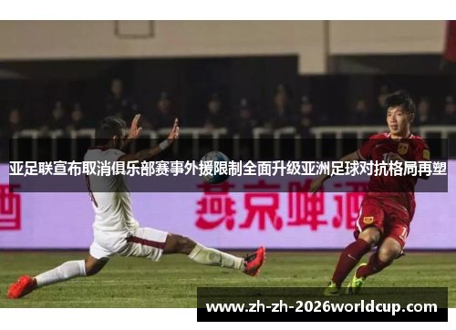 亚足联宣布取消俱乐部赛事外援限制全面升级亚洲足球对抗格局再塑 亚足联宣布取消俱乐部赛事外援限制全面升级亚洲足球对抗格局再塑