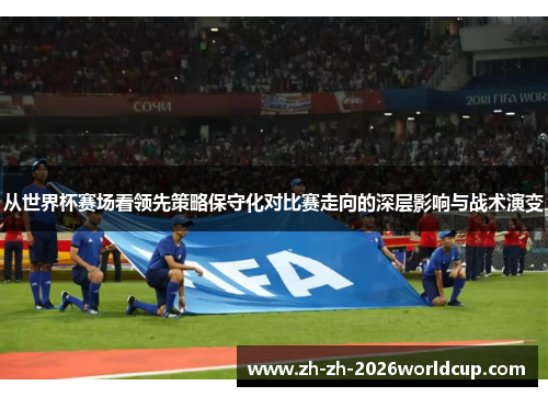 从世界杯赛场看领先策略保守化对比赛走向的深层影响与战术演变 从世界杯赛场看领先策略保守化对比赛走向的深层影响与战术演变